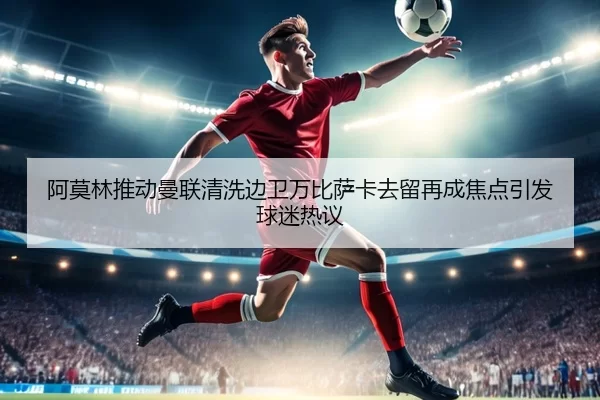 阿莫林推动曼联清洗边卫万比萨卡去留再成焦点引发球迷热议