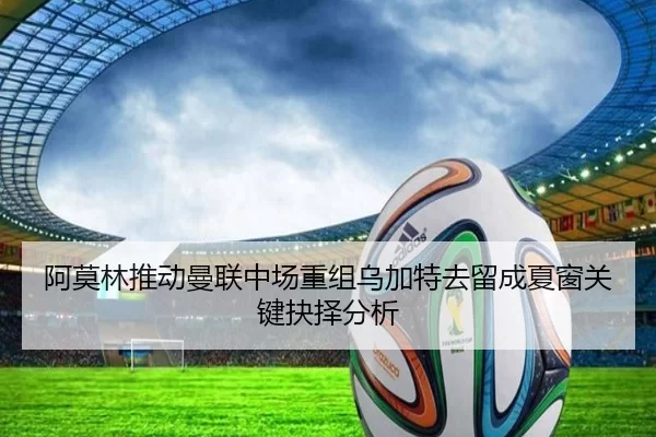 阿莫林推动曼联中场重组乌加特去留成夏窗关键抉择分析